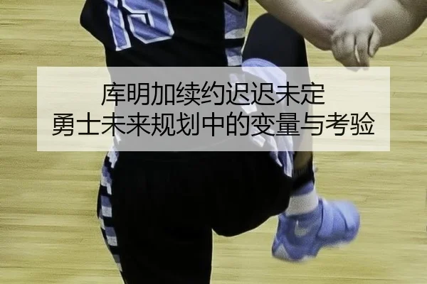 库明加续约迟迟未定 勇士未来规划中的变量与考验
